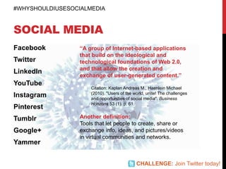 SOCIAL MEDIA
Facebook
Twitter
LinkedIn
YouTube
Instagram
Pinterest
Tumblr
Google+
Yammer
“A group of Internet-based applications
that build on the ideological and
technological foundations of Web 2.0,
and that allow the creation and
exchange of user-generated content.”
Citation: Kaplan Andreas M., Haenlein Michael
(2010). "Users of the world, unite! The challenges
and opportunities of social media". Business
Horizons 53 (1). p. 61.
Another definition:
Tools that let people to create, share or
exchange info, ideas, and pictures/videos
in virtual communities and networks.
#WHYSHOULDIUSESOCIALMEDIA
CHALLENGE: Join Twitter today!
 