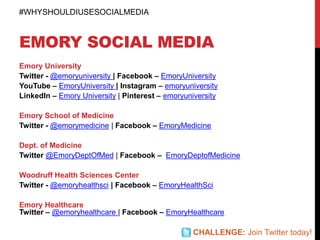 EMORY SOCIAL MEDIA
Emory University
Twitter - @emoryuniversity | Facebook – EmoryUniversity
YouTube – EmoryUniversity | Instagram – emoryuniversity
LinkedIn – Emory University | Pinterest – emoryuniversity
Emory School of Medicine
Twitter - @emorymedicine | Facebook – EmoryMedicine
Dept. of Medicine
Twitter @EmoryDeptOfMed | Facebook – EmoryDeptofMedicine
Woodruff Health Sciences Center
Twitter - @emoryhealthsci | Facebook – EmoryHealthSci
Emory Healthcare
Twitter – @emoryhealthcare | Facebook – EmoryHealthcare
#WHYSHOULDIUSESOCIALMEDIA
CHALLENGE: Join Twitter today!
 
