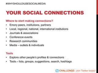 YOUR SOCIAL CONNECTIONS
Where to start making connections?
• Emory peers, institutions, partners
• Local, regional, national, international institutions
• Journals & associations
• Conference events
• Research communities
• Media – outlets & individuals
Tools
• Explore other people’s profiles & connections
• Tools – lists, groups, suggestions, search, hashtags
#WHYSHOULDIUSESOCIALMEDIA
CHALLENGE: Join Twitter today!
 