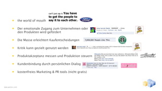 •        the world of mouth

         •        Der emotionale Zugang zum Unternehmen oder
                  den Produkten wird gefördert

         •        Die Masse erleichtert Kaufentscheidungen

         •        Kritik kann gezielt genutzt werden

         •        Produktakzeptanz messen und Produktion steuern

         •        Kundenbindung durch persönlichen Dialog

         •        kostenfreies Marketing & PR tools (nicht gratis)



www.gentics.com
 