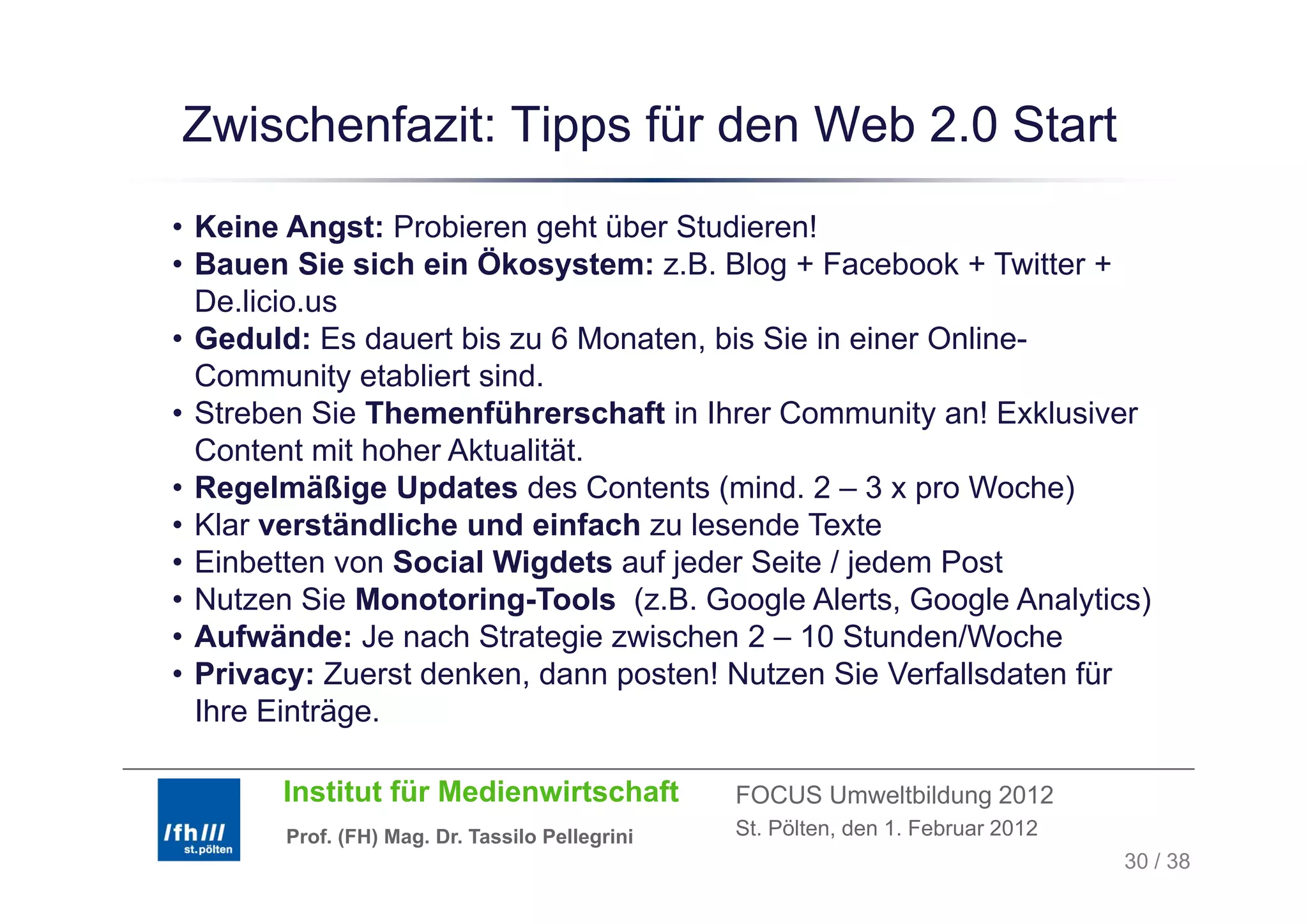 Zwischenfazit: Tipps für den Web 2.0 Start
                 pp
• Keine Angst: Probieren geht über Studieren!
• Bauen S sich ein Ökosystem: z.B. Blog + Facebook + Twitter +
          Sie         Ö
  De.licio.us
• Geduld: Es dauert bis zu 6 Monaten, bis Sie in einer Online-
  Community etabliert sind.
• Streben Sie Themenführerschaft in Ihrer Community an! Exklusiver
  Content mit hoher Aktualität.
• Regelmäßige Updates des Contents (mind. 2 – 3 x pro Woche)
• Klar verständliche und einfach zu lesende Texte
• Einbetten von Social Wigdets auf jeder Seite / jedem Post
• Nutzen Sie Monotoring-Tools (z.B. Google Alerts, Google Analytics)
• Aufwände: Je nach Strategie zwischen 2 – 10 Stunden/Woche
• Privacy: Zuerst denken, dann posten! Nutzen Sie Verfallsdaten für
                  denken
  Ihre Einträge.

       Institut für Medienwirtschaft            FOCUS Umweltbildung 2012
       Prof. (FH) Mag. Dr. Tassilo Pellegrini   St. Pölten, den 1. Februar 2012
                                                                                  30 / 38
 