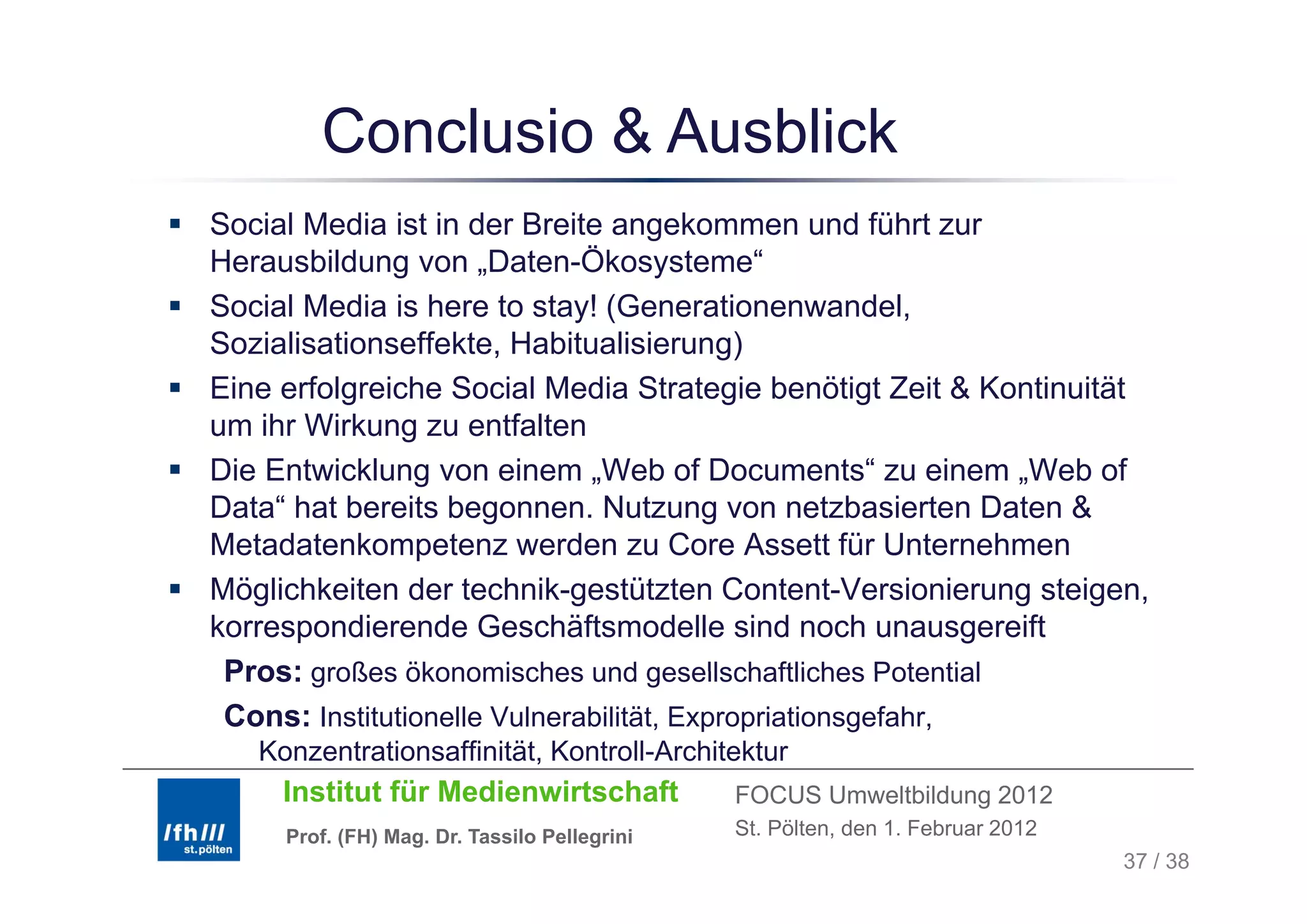 Conclusio & Ausblick
Social Media ist in der Breite angekommen und führt zur
Herausbildung von „Daten-Ökosysteme“
H       bild           D t Ök           t    “
Social Media is here to stay! (Generationenwandel,
Sozialisationseffekte, Habitualisierung)
                       ,                  g)
Eine erfolgreiche Social Media Strategie benötigt Zeit & Kontinuität
um ihr Wirkung zu entfalten
Die Entwicklung von einem „Web of D
Di E t i kl              i     W b f Documents“ zu einem „Web of
                                                     t “     i W b f
Data“ hat bereits begonnen. Nutzung von netzbasierten Daten &
Metadatenkompetenz werden zu Core Assett für Unternehmen
Möglichkeiten der technik-gestützten Content-Versionierung steigen,
korrespondierende Geschäftsmodelle sind noch unausgereift
 Pros: großes ökonomisches und gesellschaftliches Potential
 Cons: Institutionelle Vulnerabilität, Expropriationsgefahr,
   Konzentrationsaffinität, Kontroll-Architektur
     Institut für Medienwirtschaft            FOCUS Umweltbildung 2012
     Prof. (FH) Mag. Dr. Tassilo Pellegrini   St. Pölten, den 1. Februar 2012
                                                                                37 / 38
 