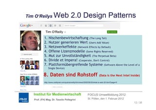 Tim O‘Reilys
    O Reilys           Web 2.0 Design Patterns

            1. Nischenbewirtschaftung (The Long Tail)
            2.
            2 Nutzer generieren Wert (Users Add Value)
            3. Netzwerkeffekte (Network Effects by Default)
            4. Offene Lizenzmodelle (Some Rights Reserved)
            5.
            5 Mut zur Unvollständigkeit (The Perpetual Beta)
                                              h           l
            6. Divide et Impera! (Cooperate, Don't Control)
            7. Plattformübergreifende Systeme (Software Above the Level of a
                Single Device)
                Si l D i )

           8. Daten sind Rohstoff                                           (Data is the Next Intel Inside)

            http://www.oreillynet.com/pub/a/oreilly/tim/news/2005/09/30/what-is-web-20.html?page=5




   Institut für Medienwirtschaft                               FOCUS Umweltbildung 2012
   Prof. (FH) Mag. Dr. Tassilo Pellegrini                      St. Pölten, den 1. Februar 2012
                                                                                                      12 / 38
 