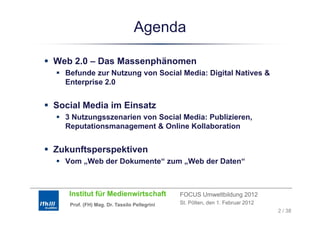 Agenda

Web 2.0 – Das Massenphänomen
    20
  Befunde zur Nutzung von Social Media: Digital Natives &
  Enterprise 2.0


Social Media im Einsatz
  3 Nutzungsszenarien von Social Media: Publizieren,
  Reputationsmanagement & Online Kollaboration


Zukunftsperspektiven
  Vom „Web der Dokumente“ zum „
      „                       „Web der Daten“



   Institut für Medienwirtschaft            FOCUS Umweltbildung 2012
   Prof. (FH) Mag. Dr. Tassilo Pellegrini   St. Pölten, den 1. Februar 2012
                                                                              2 / 38
 