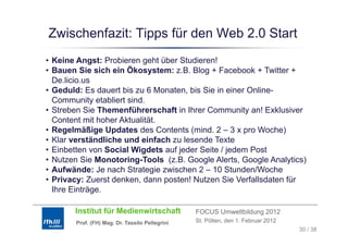 Zwischenfazit: Tipps für den Web 2.0 Start
                 pp
• Keine Angst: Probieren geht über Studieren!
• Bauen S sich ein Ökosystem: z.B. Blog + Facebook + Twitter +
          Sie         Ö
  De.licio.us
• Geduld: Es dauert bis zu 6 Monaten, bis Sie in einer Online-
  Community etabliert sind.
• Streben Sie Themenführerschaft in Ihrer Community an! Exklusiver
  Content mit hoher Aktualität.
• Regelmäßige Updates des Contents (mind. 2 – 3 x pro Woche)
• Klar verständliche und einfach zu lesende Texte
• Einbetten von Social Wigdets auf jeder Seite / jedem Post
• Nutzen Sie Monotoring-Tools (z.B. Google Alerts, Google Analytics)
• Aufwände: Je nach Strategie zwischen 2 – 10 Stunden/Woche
• Privacy: Zuerst denken, dann posten! Nutzen Sie Verfallsdaten für
                  denken
  Ihre Einträge.

       Institut für Medienwirtschaft            FOCUS Umweltbildung 2012
       Prof. (FH) Mag. Dr. Tassilo Pellegrini   St. Pölten, den 1. Februar 2012
                                                                                  30 / 38
 