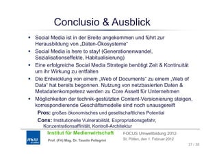 Conclusio & Ausblick
Social Media ist in der Breite angekommen und führt zur
Herausbildung von „Daten-Ökosysteme“
H       bild           D t Ök           t    “
Social Media is here to stay! (Generationenwandel,
Sozialisationseffekte, Habitualisierung)
                       ,                  g)
Eine erfolgreiche Social Media Strategie benötigt Zeit & Kontinuität
um ihr Wirkung zu entfalten
Die Entwicklung von einem „Web of D
Di E t i kl              i     W b f Documents“ zu einem „Web of
                                                     t “     i W b f
Data“ hat bereits begonnen. Nutzung von netzbasierten Daten &
Metadatenkompetenz werden zu Core Assett für Unternehmen
Möglichkeiten der technik-gestützten Content-Versionierung steigen,
korrespondierende Geschäftsmodelle sind noch unausgereift
 Pros: großes ökonomisches und gesellschaftliches Potential
 Cons: Institutionelle Vulnerabilität, Expropriationsgefahr,
   Konzentrationsaffinität, Kontroll-Architektur
     Institut für Medienwirtschaft            FOCUS Umweltbildung 2012
     Prof. (FH) Mag. Dr. Tassilo Pellegrini   St. Pölten, den 1. Februar 2012
                                                                                37 / 38
 