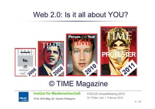 Web 2.0: Is it all about YOU?




             © TIME Magazine
Institut für Medienwirtschaft            FOCUS Umweltbildung 2012
Prof. (FH) Mag. Dr. Tassilo Pellegrini   St. Pölten, den 1. Februar 2012
                                                                           4 / 38
 