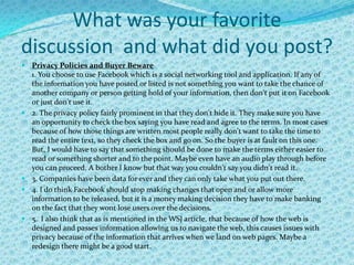 What was your favorite
discussion and what did you post?
 Privacy Policies and Buyer Beware
  1. You choose to use Facebook which is a social networking tool and application. If any of
  the information you have posted or listed is not something you want to take the chance of
    another company or person getting hold of your information, then don't put it on Facebook
    or just don't use it.
   2. The privacy policy fairly prominent in that they don't hide it. They make sure you have
    an opportunity to check the box saying you have read and agree to the terms. In most cases
    because of how those things are written most people really don't want to take the time to
    read the entire text, so they check the box and go on. So the buyer is at fault on this one.
    But, I would have to say that something should be done to make the terms either easier to
    read or something shorter and to the point. Maybe even have an audio play through before
    you can proceed. A bother I know but that way you couldn't say you didn't read it.
   3. Companies have been data for ever and they can only take what you put out there.
   4. I do think Facebook should stop making changes that open and or allow more
    information to be released, but it is a money making decision they have to make banking
    on the fact that they wont lose users over the decisions.
   5. I also think that as is mentioned in the WSJ article, that because of how the web is
    designed and passes information allowing us to navigate the web, this causes issues with
    privacy because of the information that arrives when we land on web pages. Maybe a
    redesign there might be a good start.
 