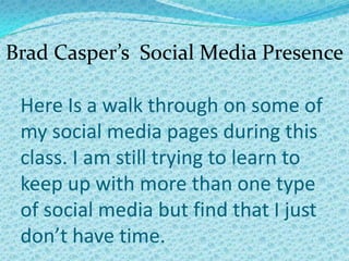 Brad Casper’s Social Media Presence

 Here Is a walk through on some of
 my social media pages during this
 class. I am still trying to learn to
 keep up with more than one type
 of social media but find that I just
 don’t have time.
 