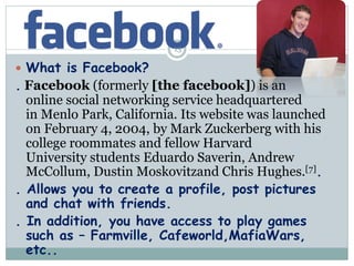  What is Facebook?
. Facebook (formerly [the facebook]) is an
online social networking service headquartered
in Menlo Par...