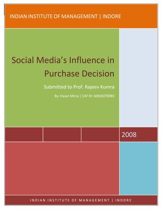 2008
Social Media’s Influence in Purchase Decision

 INDIAN INSTITUTE OF MANAGEMENT | INDORE




   Social Media’s Influence in
           Purchase Decision
                        Submitted to Prof. Rajeev Kumra
                               By: Hasan Mirza | CAF ID: 60605070083




                                                                       2008




               INDIAN INSTITUTE OF MANAGEMENT | INDORE
 