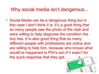 Why social media isn’t dangerous...

• Social Media can be a dangerous thing but in
  this case I don’t think it is; it’s a good thing that
  so many people saw the photo of the rash and
  were willing to help diagnose the condition the
  boy has. It is also good thing that so many
  different people with professions are online and
  are willing to help him, because who knows what
  would’ve happened to Phil’s son if it wasn’t for
  the quick response that they got.
 