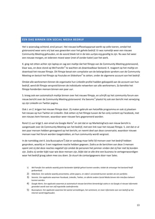 EEN DAG BINNEN EEN SOCIAL MEDIA BEDRIJF

Het is woensdag ochtend, eind januari. Het nieuwe koffiezetapparaat werkt op volle toeren, omdat het
gisteravond weer eens vrij laat was geworden voor het gehele bedrijf. Er was namelijk weer een nieuwe
Community Meeting gehouden, en de avond bleek tot in de late uurtjes erg gezellig te zijn. Nu was het weer
een nieuwe morgen, en iedereen moest weer (met of zonder kater) aan het werk.

K. ging net zitten achter zijn laptop en zag een mailtje dat het filmpje van de Community Meeting gisteravond,
                                           1
klaar was, en deze stond op WeTransfer te wachten als downloadbaar bestand. K. reageert op het mailtje en
download het nieuwe filmpje. Dit filmpje bevat een compilatie van de belangrijkste sprekers van de Community
                                                                   2
Meeting en besluit het filmpje op Youtube en Slideshare te zetten, onder de algemene account van het bedrijf.

Omdat alle werknemers binnen de organisatie hun LinkedIn profiel hadden gekoppeld aan de account van hun
bedrijf, werd dit filmpje verspreid binnen de individuele netwerken van alle werknemers. Zo bereikte het
filmpje honderden mensen binnen een paar uur.

S. kreeg ook een automatisch mailtje binnen over het nieuwe filmpje, en schrijft op het community forum een
                                                                   3
nieuw bericht over de Community Meeting gisteravond. Via Seesmic plaatst hij ook een bericht met verwijzing
op zijn LinkedIn en Twitter pagina.

Ook J. en Z. krijgen het nieuwe filmpje door. Zij maken gebruik van hetzelfde programma en ook zij plaatsen
het nieuws op hun Twitter en LinkedIn. Ook zetten zij het filmpje tussen de fan-only content op Facebook, met
een nieuws-item hierover, waardoor weer nieuwe fans gegenereerd worden.
                                                         4
Rond 11 uur krijgt S. een email via Google Alerts en ziet dat er op MarketingFacts een nieuw bericht is
aangemaakt over de Community Meeting van het bedrijf, met een link naar het nieuwe filmpje. S. ziet dat er al
een paar mensen hebben gereageerd op het bericht, en neemt deel aan deze conversatie, waardoor nieuwe
mensen naar het forum worden toegetrokken, en hun community wordt vergroot.
                                              5
In de namiddag ziet K. (via Buzzcapture ) dat er vandaag maar liefst 50 mensen over het bedrijf hebben
gesproken, waarbij er 3 een negatieve reactie hebben gegeven. Zodra ze de berichten van deze 3 mensen
opent ziet zij dat deze reacties negatief zijn omdat de personen het jammer vinden dat zij hier niet bij konden
zijn. Zodra zij verder kijkt naar wie deze mensen zijn, blijkt dat ze alle drie een business te vertegenwoordigen
waar het bedrijf graag zaken mee zou doen. Ze stuurt de contactgegevens door naar Sales.



    1)   WeTransfer Een website waarbij grote bestanden tijdelijk gehost kunnen worden, totdat de ontvanger het bestand heeft
         gedownload.
    2) Slideshare. Een website waarbij presentaties, white papers, en video’s verzameld kunnen worden als een portfolio.
    3) Seesmic. Een applicatie waarmee Facebook, LinkedIn, Twitter, en allerlei andere Social Media binnen één interface beheert
         kunnen worden.
    4) Google Alerts. Een applicatie waarmee je automatisch nieuwe berichten binnenkrijgt zodra er via Google.nl nieuwe informatie
         gevonden wordt over een zelf ingestelde zoekreferentie.
    5) Buzzcapture. Een applicatie waarmee het aantal vermeldingen, het sentiment, en meer informatie over een bedrijf op het
         internet wordt bijgehouden.




                                                                                                                                   13
 