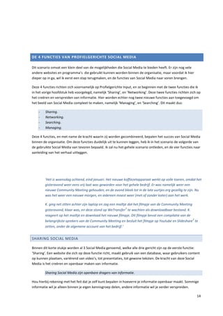 DE 4 FUNCTIES VAN PROFIELGERICHTE SOCIAL MEDIA

Dit scenario omvat een klein deel van de mogelijkheden die Social Media te bieden heeft. Er zijn nog vele
andere websites en programma’s die gebruikt kunnen worden binnen de organisatie, maar voordat ik hier
dieper op in ga, wil ik eerst een stap terugmaken, en de functies van Social Media naar voren brengen.

Deze 4 functies richten zich voornamelijk op Profielgerichte Input, en ze beginnen met de twee functies die ik
in het vorige hoofdstuk heb voorgelegd, namelijk ‘Sharing’, en ‘Networking’. Deze twee functies richten zich op
het creëren en verspreiden van informatie. Hier worden echter nog twee nieuwe functies aan toegevoegd om
het beeld van Social Media compleet te maken, namelijk ‘Managing’, en ‘Searching’. Dit maakt dus:

    -   Sharing.
    -   Networking.
    -   Searching.
    -   Managing.

Deze 4 functies, en met name de kracht waarin zij worden gecombineerd, bepalen het succes van Social Media
binnen de organisatie. Om deze functies duidelijk uit te kunnen leggen, heb ik in het scenario de volgorde van
de gebruikte Social Media van tevoren bepaald. Ik zal nu het gehele scenario ontleden, en de vier functies naar
aanleiding van het verhaal uitleggen.




        ‘Het is woensdag ochtend, eind januari. Het nieuwe koffiezetapparaat werkt op volle toeren, omdat het
        gisteravond weer eens vrij laat was geworden voor het gehele bedrijf. Er was namelijk weer een
        nieuwe Community Meeting gehouden, en de avond bleek tot in de late uurtjes erg gezellig te zijn. Nu
        was het weer een nieuwe morgen, en iedereen moest weer (met of zonder kater) aan het werk.

        K. ging net zitten achter zijn laptop en zag een mailtje dat het filmpje van de Community Meeting
                                                               1
        gisteravond, klaar was, en deze stond op WeTransfer te wachten als downloadbaar bestand. K.
        reageert op het mailtje en download het nieuwe filmpje. Dit filmpje bevat een compilatie van de
                                                                                                          2
        belangrijkste sprekers van de Community Meeting en besluit het filmpje op Youtube en Slideshare te
        zetten, onder de algemene account van het bedrijf.‘


SHARING SOCIAL MEDIA

Binnen dit korte stukje worden al 3 Social Media genoemd, welke alle drie gericht zijn op de eerste functie:
‘Sharing’. Een website die zich op deze functie richt, maakt gebruik van een database, waar gebruikers content
op kunnen plaatsen, variërend van video’s, tot presentaties, tot gewone teksten. De kracht van deze Social
Media is het creëren en openbaar maken van informatie.

        Sharing Social Media zijn openbare dragers van informatie.

Hou hierbij rekening met het feit dat je zelf kunt bepalen in hoeverre je informatie openbaar maakt. Sommige
informatie wil je alleen binnen je eigen kennisgroep delen, andere informatie wil je verder verspreiden.

                                                                                                            14
 