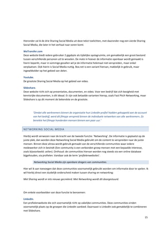 Hieronder zal ik de drie Sharing Social Media uit deze tekst toelichten, met daaronder nog een vierde Sharing
Social Media, die later in het verhaal naar voren komt.

WeTransfer.com
Deze website biedt iedere gebruiker 2 gigabyte als tijdelijke opslagruimte, om gemakkelijk een groot bestand
tussen verschillende personen uit te wisselen. De mate in hoever de informatie openbaar wordt gemaakt is
hierin beperkt, maar in sommige gevallen wil je de informatie helemaal niet verspreiden, maar enkel
verplaatsen. Ook hierin is Social Media nuttig. Box.net is een variant hiervan, makkelijk in gebruik, maar
ingewikkelder op het gebied van delen.

Youtube.
De grootste Sharing Social Media op het gebied van video.

Slideshare.
Deze website richt zich op presentaties, documenten, en video. Voor een bedrijf dat zich bezigheid met
kennisrijke documenten, is dit ideaal. Er zijn ook betaalde varianten hierop, zoals Fast Pitch Networking, maar
Slideshare is op dit moment de bekendste en de grootste.



        ‘Omdat alle werknemers binnen de organisatie hun LinkedIn profiel hadden gekoppeld aan de account
        van het bedrijf, werd dit filmpje verspreid binnen de individuele netwerken van alle werknemers. Zo
        bereikte het filmpje honderden mensen binnen een paar uur.’


NETWORKING SOCIAL MEDIA

Hierbij wordt verwezen naar de kracht van de tweede functie: ‘Networking’. De informatie is geplaatst op de
juiste plek, dan worden deze Networking Social Media gebruikt om de content te verspreiden naar de juiste
mensen. Binnen deze alinea wordt gebruik gemaakt van de verschillende communities waar iedere
medewerker zich in bevindt (Een community is een verbonden groep mensen met een bepaalde interesse,
zoals bijvoorbeeld: zeilen). Onthoud: de communities hiervan worden nog steeds via een online database
bijgehouden, via profielen. Vandaar ook de term ‘profielenwebsites’.

         Networking Social Media zijn openbare dragers van communities.

Hier wil ik aan toevoegen dat deze communities voornamelijk gebruikt worden om informatie door te spelen. Ik
wil hierbij direct een duidelijk onderscheid maken tussen sharing en networking:

Met Sharing wordt er iets nieuws gecreëerd. Met Networking wordt dit doorgestuurd.



Om enkele voorbeelden van deze functie te benoemen:

LinkedIn.
Een profielenwebsite die zich voornamelijk richt op zakelijke communities. Deze communities vinden
voornamelijk plaats op de groepen die LinkedIn aanbied. Daarnaast is LinkedIn ook gemakkelijk te combineren
met Slideshare.

                                                                                                             15
 