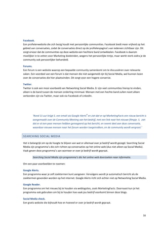 Facebook.
Een profielenwebsite die zich bezig houdt met persoonlijke communities. Facebook biedt meer vrijheid op het
gebied van conversaties, zodat de conversaties direct op de profielenpagina’s van iedereen zichtbaar zijn. Dit
zorgt ervoor dat de communities op deze website een hechtere band ontwikkelen. Facebook is daarom
moeilijker in te zetten voor Marketing doeleinden, wegens het persoonlijke tintje, maar werkt sterk zodra je de
community ook persoonlijker behandeld.

Forums.
Een forum is een website waarop een bepaalde community samenkomt om te discussiëren over relevante
zaken. Een voordeel van een forum is dat mensen die niet aangemeld zijn bij Social Media, wel kunnen lezen
over de conversaties die hier plaatsvinden. Dit zorgt voor een hogere conversie.

Twitter.
Twitter is ook een mooi voorbeeld van Networking Social Media. Er zijn veel communities hierop te vinden,
alleen is de band tussen de mensen onderling minimaal. Mensen met een hechte band zullen nooit alleen
verbonden zijn via Twitter, maar ook via Facebook of LinkedIn.




                                                         4
        ‘Rond 11 uur krijgt S. een email via Google Alerts en ziet dat er op MarketingFacts een nieuw bericht is
        aangemaakt over de Community Meeting van het bedrijf, met een link naar het nieuwe filmpje. S. ziet
        dat er al een paar mensen hebben gereageerd op het bericht, en neemt deel aan deze conversatie,
        waardoor nieuwe mensen naar het forum worden toegetrokken, en de community wordt vergroot.’


SEARCHING SOCIAL MEDIA

Het is belangrijk om op de hoogte te blijven van wat er allemaal over je bedrijf wordt gezegd. Searching Social
Media zijn programma’s die zich richten op conversaties op het online web (dus niet alleen op Social Media).
Vaak geven deze programma’s aan wanneer er over je bedrijf wordt gepraat.

        Searching Social Media zijn programma’s die het online web doorzoeken naar informatie.

Om een paar voorbeelden te noemen:

Google Alerts.
Een programma waar je zelf zoektermen kunt aangeven. Vervolgens wordt je automatisch bericht als de
zoektermen gevonden worden op het internet. Google Alerts richt zich echter niet op Networking Social Media.

Google Reader.
Een programma om het nieuws bij te houden via weblogsites, zoals MarketingFacts. Daarnaast kun je het
programma ook gebruiken om bij te houden hoe vaak jou bedrijf voorkomt binnen deze blogs.

Social Media check.
Een gratis website die bijhoudt hoe en hoeveel er over je bedrijf wordt gepraat.



                                                                                                             16
 
