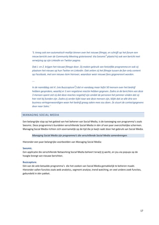 ‘S. kreeg ook een automatisch mailtje binnen over het nieuwe filmpje, en schrijft op het forum een
                                                                           3
        nieuw bericht over de Community Meeting gisteravond. Via Seesmic plaatst hij ook een bericht met
        verwijzing op zijn LinkedIn en Twitter pagina.

        Ook J. en Z. krijgen het nieuwe filmpje door. Zij maken gebruik van hetzelfde programma en ook zij
        plaatsen het nieuws op hun Twitter en LinkedIn. Ook zetten zij het filmpje tussen de fan-only content
        op Facebook, met een nieuws-item hierover, waardoor weer nieuwe fans gegenereert worden.

        ….
                                                5
        In de namiddag ziet K. (via Buzzcapture ) dat er vandaag maar liefst 50 mensen over het bedrijf
        hebben gesproken, waarbij er 3 een negatieve reactie hebben gegeven. Zodra ze de berichten van deze
        3 mensen opent ziet zij dat deze reacties negatief zijn omdat de personen het jammer vinden dat zij
        hier niet bij konden zijn. Zodra zij verder kijkt naar wie deze mensen zijn, blijkt dat ze alle drie een
        business vertegenwoordigen waar het bedrijf graag zaken mee zou doen. Ze stuurt de contactgegevens
        door naar Sales.’


MANAGING SOCIAL MEDIA

Een belangrijke stap op het gebied van het beheren van Social Media, is de toevoeging van programma’s zoals
Seesmic. Deze programma’s bundelen verschillende Social Media in één of een paar overzichtelijke schermen.
Managing Social Media richten zich voornamelijk op de tijd die je kwijt raakt door het gebruik van Social Media.

        Managing Social Media zijn programma’s die verschillende Social Media samenbrengen.

Hieronder een paar belangrijke voorbeelden van Managing Social Media:

Seesmic.
Een applicatie die verschillende Networking Social Media beheert terwijl jij werkt, en jou via popups op de
hoogte brengt van nieuwe berichten.

Buzzcapture.
Eén van de vele betaalde programma’s die het zoeken van Social Media gemakkelijk te beheren maakt.
Hieronder vallen functies zoals web analytics, segment analyse, trend watching, en veel andere zoek functies,
gebundeld in één pakket.




                                                                                                              17
 