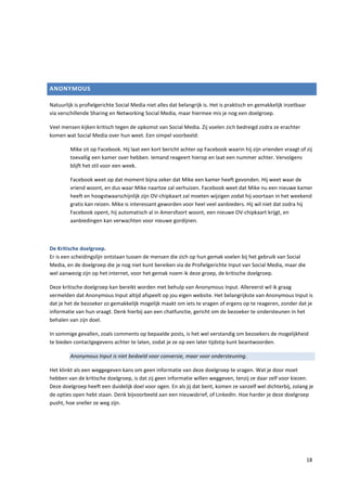ANONYMOUS

Natuurlijk is profielgerichte Social Media niet alles dat belangrijk is. Het is praktisch en gemakkelijk inzetbaar
via verschillende Sharing en Networking Social Media, maar hiermee mis je nog een doelgroep.

Veel mensen kijken kritisch tegen de opkomst van Social Media. Zij voelen zich bedreigd zodra ze erachter
komen wat Social Media over hun weet. Een simpel voorbeeld:

         Mike zit op Facebook. Hij laat een kort bericht achter op Facebook waarin hij zijn vrienden vraagt of zij
         toevallig een kamer over hebben. Iemand reageert hierop en laat een nummer achter. Vervolgens
         blijft het stil voor een week.

         Facebook weet op dat moment bijna zeker dat Mike een kamer heeft gevonden. Hij weet waar de
         vriend woont, en dus waar Mike naartoe zal verhuizen. Facebook weet dat Mike nu een nieuwe kamer
         heeft en hoogstwaarschijnlijk zijn OV-chipkaart zal moeten wijzigen zodat hij voortaan in het weekend
         gratis kan reizen. Mike is interessant geworden voor heel veel aanbieders. Hij wil niet dat zodra hij
         Facebook opent, hij automatisch al in Amersfoort woont, een nieuwe OV-chipkaart krijgt, en
         aanbiedingen kan verwachten voor nieuwe gordijnen.



De Kritische doelgroep.
Er is een scheidingslijn ontstaan tussen de mensen die zich op hun gemak voelen bij het gebruik van Social
Media, en de doelgroep die je nog niet kunt bereiken via de Profielgerichte Input van Social Media, maar die
wel aanwezig zijn op het internet, voor het gemak noem ik deze groep, de kritische doelgroep.

Deze kritische doelgroep kan bereikt worden met behulp van Anonymous Input. Allereerst wil ik graag
vermelden dat Anonymous Input altijd afspeelt op jou eigen website. Het belangrijkste van Anonymous Input is
dat je het de bezoeker zo gemakkelijk mogelijk maakt om iets te vragen of ergens op te reageren, zonder dat je
informatie van hun vraagt. Denk hierbij aan een chatfunctie, gericht om de bezoeker te ondersteunen in het
behalen van zijn doel.

In sommige gevallen, zoals comments op bepaalde posts, is het wel verstandig om bezoekers de mogelijkheid
te bieden contactgegevens achter te laten, zodat je ze op een later tijdstip kunt beantwoorden.

         Anonymous Input is niet bedoeld voor conversie, maar voor ondersteuning.

Het klinkt als een weggegeven kans om geen informatie van deze doelgroep te vragen. Wat je door moet
hebben van de kritische doelgroep, is dat zij geen informatie willen weggeven, tenzij ze daar zelf voor kiezen.
Deze doelgroep heeft een duidelijk doel voor ogen. En als jij dat bent, komen ze vanzelf wel dichterbij, zolang je
de opties open hebt staan. Denk bijvoorbeeld aan een nieuwsbrief, of LinkedIn. Hoe harder je deze doelgroep
pusht, hoe sneller ze weg zijn.




                                                                                                                     18
 