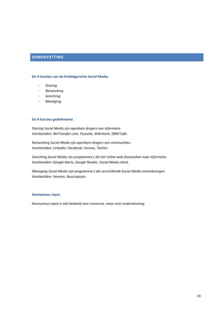 SAMENVATTING



De 4 functies van de Profielgerichte Social Media.

    -   Sharing.
    -   Networking.
    -   Searching.
    -   Managing.



De 4 functies gedefinieerd.

Sharing Social Media zijn openbare dragers van informatie.
Voorbeelden: WeTransfer.com, Youtube, Slideshare, DBM Café.

Networking Social Media zijn openbare dragers van communities.
Voorbeelden: LinkedIn, Facebook, Forums, Twitter.

Searching Social Media zijn programma’s die het online web doorzoeken naar informatie.
Voorbeelden: Google Alerts, Google Reader, Social Media check.

Managing Social Media zijn programma’s die verschillende Social Media samenbrengen.
Voorbeelden: Seesmic, Buzzcapture.



Anonymous Input.

Anonymous Input is niet bedoeld voor conversie, maar voor ondersteuning.




                                                                                         19
 
