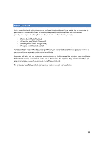 KORTE TERUGBLIK

In het vorige hoofdstuk heb ik mij gericht op profielgerichte input binnen Social Media. Dat wil zeggen dat de
gebruikers zich kunnen registreren, en via een uniek profiel Social Media kunnen gebruiken. Binnen
profielgerichte input heb ik het gehad over de vier functies van Social Media, namelijk:

    -    Sharing Social Media.(Youtube)
    -    Networking Social Media. (Facebook)
    -    Searching Social Media. (Google alerts)
    -    Managing Social Media. (Seesmic)

Vervolgens heb ik deze vier functies verder gedefinieerd, en enkele voorbeelden hiervan gegeven, waarvan er
per functie één hierboven vermeld staat ter verheldering.

Daarnaast heb ik het ook kort gehad over anonieme input. En hierbij uitgelegd dat anonieme input gericht is op
het ondersteunen van een bezoeker, en dus niet op de conversie. De doelgroep die je hiermee bereikt wil zijn
gegevens niet afgeven, dus forceren maakt hem of haar geïrriteerd.

Nu ga ik verder vanaf dit punt. En ik start opnieuw met een verhaal, veel leesplezier.




                                                                                                             22
 