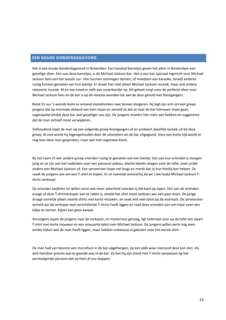 EEN KOUDE DONDERDAGAVOND

Het is een koude donderdagavond in November. Een handvol barretjes geven het plein in Amsterdam een
gezellige sfeer. Eén van deze barretjes, is de Michael Jackson bar. Het is een bar speciaal ingericht voor Michael
Jackson fans van het laatste uur. Hier kunnen sommigen dansen, of meedoen aan karaoke, terwijl anderen
rustig kunnen genieten van hun biertje. Er draait hier niet alleen Michael Jackson muziek, maar ook andere
relevante muziek. Af en toe treed er zelfs een coverbandje op. Dit geheel zorgt voor de perfecte sfeer voor
Michael Jackson fans en de bar is op de meeste avonden tot aan de deur gevuld met feestgangers.

Rond 11 uur ’s avonds komt er iemand stomdronken naar binnen slingeren. Hij legt zijn arm om een groep
jongens die op minimale afstand van hem staan en verteld ze dat ze naar de bar hiernaast moet gaan,
zogenaamd omdat deze bar veel gezelliger zou zijn. De jongens moeten hier niets van hebben en suggereren
dat de man zichzelf moet verwijderen.

Volhoudend stapt de man op een volgende groep feestgangers af en probeert dezelfde tactiek uit bij deze
groep. Al snel wordt hij tegengehouden door de uitsmijters en de bar uitgegooid. Voor een korte tijd wordt er
nog over deze man gesproken, maar wel met negatieve klank.



Bij het raam zit een andere groep vrienden rustig te genieten van een biertje. Eén van hun vrienden is morgen
jarig en ze zijn aan het nadenken over een passend cadeau, allerlei ideeën vliegen over de tafel, zoals onder
andere een Michael Jackson cd. Een serveerster loopt net langs en merkt dat zij hun hierbij kan helpen. Ze
raadt de jongens aan om een T-shirt te kopen. Er zit namelijk iemand bij de wc’s die leuke Michael Jackson T-
shirts verkoopt.

De vrienden twijfelen en willen eerst wat meer zekerheid voordat zij die kant op lopen. Eén van de vrienden
vraagt of deze T-shirtverkoper aan te raden is, omdat het shirt moet voldoen aan een paar eisen. De jarige
draagt namelijk alleen zwarte shirts met korte mouwen, en vaak met veel tekst op de voorkant. De serveerster
verteld dat de verkoper veel verschillende T-shirts heeft liggen en raad deze vrienden aan om maar even een
kijkje te nemen. Kijken kan geen kwaad.

Vervolgens lopen de jongens naar de verkoper, en mysterieus genoeg, ligt helemaal voor op de tafel een zwart
T-shirt met korte mouwen en een amusante tekst over Michael Jackson. De jongens willen eerst nog even
verder kijken wat de man heeft liggen, maar hebben onbewust al gekozen voor het eerste shirt.



De man had van tevoren een microfoon in de bar opgehangen, op een plek waar niemand deze kon zien. Hij
wist hierdoor precies wat er gaande was in de bar. Zo kan hij zijn stand met T-shirts aanpassen op het
eerstvolgende persoon dat op hem af zou stappen.




                                                                                                               23
 