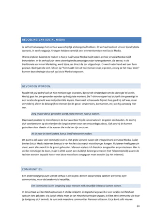 BEDOELING VAN SOCIAL MEDIA

Je zal het halverwege het verhaal waarschijnlijk al doorgehad hebben: dit verhaal bestond uit een Social Media
scenario, in een kroegjasje. Kroegen hebben namelijk veel overeenkomsten met Social Media.

Wat ik probeer duidelijk te maken is hoe je naar Social Media moet kijken, en hoe je Social Media moet
behandelen. In dit verhaal zijn twee uiteenlopende personages naar voren gekomen. De eerste, in de
traditionele vorm van Marketing, werd bijna per direct de bar uitgeschopt. Er werd naderhand wel over hem
gepraat. Bedrijven die zich richten op “het maakt niet uit hoe mensen over je praten, zolang ze het maar doen”
kunnen deze strategie dus ook op Social Media toepassen.




GEVONDEN WORDEN.

Maakt het jou bedrijf wel uit hoe mensen over je praten, dan is het verstandiger om de keerzijde te kiezen.
Hierbij gaat het om gevonden worden op het juiste moment. De T-shirtverkoper had zichzelf slim gevestigd in
een locatie die gevuld was met potentiële kopers. Daarnaast schreeuwde hij niet hoe goed hij zelf was, maar
vertelde hij alleen de belangrijkste mensen (in dit geval: serveersters, barmannen, etc) dat hij aanwezig hier
was.

        Zorg ervoor dat je gevonden wordt zodra mensen naar je zoeken.

Daarnaast plaatste hij microfoons in de bar waardoor hij de conversaties in de gaten kon houden. Zo kon hij
zich voorbereiden op de vrienden die langskwamen voor een verjaardagscadeau. Ook zou hij dit kunnen
gebruiken door ideeën uit te voeren die in de bar zijn ontstaan.

        Als je naar je klant luistert, kan je jezelf relevanter maken.

Dit punt is ook waar veel commotie over is. Het grote verschil tussen dit kroegscenario en Social Media, is dat
binnen Social Media iedereen bewust is van het feit dat overal microfoontjes hangen. Fluisteren heeft geen zin
meer, want alles wordt in de gaten gehouden. Mensen voelen zich hierdoor aangevallen en protesteren. Hier is
verder niets tegen te doen, maar in 2011 wordt een duidelijk beleid geschreven (het Telecombeleid) waarin de
rechten worden bepaald hoe er met deze microfoons omgegaan moet worden (op het internet).




COMMUNITIES.

Een ander belangrijk punt uit het verhaal is de locatie. Binnen Social Media spreken we hierbij over
communities, maar de betekenis is hetzelfde.

        Een community is een omgeving waar mensen met eenzelfde interesse samen komen.

In dit verhaal werden Michael Jackson T-shirts verkocht, en logischerwijs werd er een locatie met Michael
Jackson fans gekozen. Via Social Media moet je van hetzelfde principe uitgaan, je kiest een community uit waar
je doelgroep zich bevindt. Je kunt ook meerdere communities hiervoor uitkiezen. En je kunt zelfs nieuwe

                                                                                                              24
 