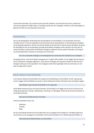 communities aanmaken. Dit is wel een proces dat vele maanden, soms wel jaren kan duren, voordat een
community uitgroeit tot 1000+ leden, en bruikbaar wordt voor een campagne. Hierdoor is het verstandiger om
gebruik te maken van een bestaande community.




VERSPREIDING.

Eén van de belangrijkste aandachtspunten bij het gebruik van Social Media, is de verspreiding. Dit doe je
namelijk niet zelf. Je laat een bepaalde community weten dat je aanwezig bent, en laat deze groep vervolgens
de verspreiding organiseren. Binnen het verhaal werden de serveersters en obers hiervoor benaderd, dit waren
de sleutelfiguren voor de verspreiding. Sommige Social Media campagnes zullen hierdoor niet meer dan 50
mensen bereiken, terwijl andere Social Media campagnes miljoenen mensen weten te bereiken. Dit hangt af
van de betrokkenheid, motivatie en omvang van je community.

        Voor een succesvolle campagne is het belangrijk dat je community deel uitmaakt van je campagne.

Het gevolg hiervan is dat Social Media campagnes een ‘Longtail’ effect hebben. Dit wil zeggen dat het lang kan
duren voordat een campagne opgestart is, maar dat een campagne ook nog vele maanden of zelfs jaren kan
doorgaan zodra jij je er de rug toekeert. De campagne wordt immers gedragen door de community, en niet
door de organisatie erachter.




SOCIAL MEDIA IS EEN OMGEVING.

Ik wil nog een laatste punt behandelen als het gaat om de bedoeling van Social Media. Ik hoor nog erg vaak
mensen zeggen dat Social Media een kanaal is. Deze stelling wil ik hierbij rechtzetten door eenmalig te zeggen:

        Social Media is geen kanaal! Social Media is een omgeving!

Social Media bestaat wel voor een deel uit kanalen. Om dit helder uit te leggen pak ik de vier functies van de
vorige deelvraag erbij: ‘Sharing’, ‘Networking’, ‘Searching’, en ‘Managing’. Alleen de eerste hiervan bestaat uit
verschillende kanalen.

        Sharing Social Media bestaan uit kanalen.

Enkele voorbeelden hiervan zijn:

    -    Slideshare.
    -    Youtube.
    -    Blogs.

Dit zijn verschillende kanalen die je kunt gebruiken om je campagne mee te beginnen. Vervolgens gebruik je
communities om de campagnes te verspreiden. Communities bevinden zich in Networking Social Media, of:

         Networking Social Media bestaan uit communities.


                                                                                                               25
 