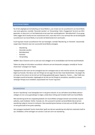 SUCCESFACTOREN

Nu ik heb uitgelegd wat de bedoeling van Social Media is, zijn al twee van de succesfactoren van Social Media
naar voren gekomen, namelijk: ‘Gevonden worden’, en ‘Verspreiding’. Ook is ‘Engagement’ de term van 2011
geworden, en deze term is in het Nederlands al een paar keer voorbij gekomen: ‘Betrokkenheid’. Ik zou graag
willen zeggen dat ik hierbij met iets revolutionairs kom, maar deze term is nou eenmaal één van de belangrijke
succesfactoren van Social Media, ik zal verder de Nederlandse term aanhouden.

Ik wil nog twee nieuwe succesfactoren hier aan toevoegen, namelijk ‘Waardering, en ‘Activiteit’. Gezamenlijk
zorgen deze 5 factoren voor een succesvolle Social Media campagne.

    -    Waardering.
    -    Gevonden worden.
    -    Betrokkenheid.
    -    Activiteit.
    -    Verspreiding.

WGBAV. Deze 5 factoren zal ik nu stuk voor stuk uitleggen om te verduidelijken wat hiermee wordt bedoeld.

Tijdens de uitleg zal ik bij iedere succesfactor refereren aan een bestaande campagne, namelijk de ‘Hunter
shoots bear’ campagne van Tippex.

Tippexperience (de naam van de campagne) was een campagne waar je niets mee kon winnen. De campagne
begint op Youtube. Hier kijk je naar een filmpje van een jager die een beer moet doodschieten. Hij weigert dit,
en kruipt uit het scherm om de titel van het filmpje gedeeltelijk weg te ‘tippex’en, ‘Hunter___ Bear’ blijft over.
Vervolgens wordt de bezoeker uitgedaagd om de titel van het filmpje te veranderen, waardoor je nieuwe
verborgen filmpjes kunt ontdekken, bijvoorbeeld met ‘hunter hugs bear’.




WAARDERING

De term ‘waardering’ is een belangrijke term in de game-industrie. Ik zou zelf iedere Social Media adviseur
uitdagen om een cursus gamedesign te volgen, omdat deze richting veel te bieden heeft voor Social Media.

Met waardering wordt een vergoeding bedoeld. Een Social Media campagne bestaat voornamelijk uit gratis
websites, zoals Facebook, Twitter, Youtube, etc. Om succesvol te worden op Social Media heb je wel een
waardering nodig om mensen te motiveren. Deze waardering kan bestaan uit een prijs van $1.000, maar ook
uit een gratis boek of een gratis opleiding.

Het campagne voorbeeld ‘Hunter shoots Bear’ geeft aan dat een waardering niet altijd iets materieels hoeft te
zijn. Ontdekken, of het verkrijgen van aanzien is ook een vorm van waardering.




                                                                                                                26
 