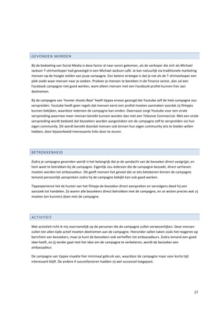GEVONDEN WORDEN

Bij de bedoeling van Social Media is deze factor al naar voren gekomen, als de verkoper die zich als Michael
Jackson T-shirtverkoper had gevestigd in een Michael Jackson café. Je kan natuurlijk via traditionele marketing
mensen op de hoogte stellen van jouw campagne. Een betere strategie is dat je net als de T-shirtverkoper een
plek zoekt waar mensen naar je zoeken. Probeer je mensen te bereiken in de Finance sector, dan zal een
Facebook campagne niet goed werken, want alleen mensen met een Facebook profiel kunnen hier aan
deelnemen.

Bij de campagne van ‘Hunter shoots Bear’ heeft tippex ervoor gezorgd dat Youtube zelf de hele campagne zou
verspreiden. Youtube heeft geen regels dat mensen eerst een profiel moeten aanmaken voordat zij filmpjes
kunnen bekijken, waardoor iedereen de campagne kan vinden. Daarnaast zorgt Youtube voor een virale
verspreiding waarmee meer mensen bereikt kunnen worden dan met een Televisie Commercial. Met een virale
verspreiding wordt bedoeld dat bezoekers worden aangestoken om de campagne zelf te verspreiden via hun
eigen community. Dit wordt bereikt doordat mensen ook binnen hun eigen community iets te bieden willen
hebben, door bijvoorbeeld interessante links door te sturen.




BETROKKENHEID

Zodra je campagne gevonden wordt is het belangrijk dat je de aandacht van de bezoeker direct vastgrijpt, en
hem weet te betrekken bij de campagne. Eigenlijk zou iedereen die de campagne bezoekt, direct verheven
moeten worden tot ambassadeur. Dit geeft mensen het gevoel dat ze iets betekenen binnen de campagne.
Iemand persoonlijk aanspreken zodra hij de campagne bekijkt kan ook goed werken.

Tippexperience liet de hunter van het filmpje de bezoeker direct aanspreken en vervolgens deed hij een
aanzoek tot handelen. Zo waren alle bezoekers direct betrokken met de campagne, en ze wisten precies wat zij
moeten (en kunnen) doen met de campagne.




ACTIVITEIT

Met activiteit richt ik mij voornamelijk op de personen die de campagne zullen verwezenlijken. Deze mensen
zullen ten allen tijde actief moeten deelnemen aan de campagne. Hieronder vallen taken zoals het reageren op
berichten van bezoekers, maar je kunt de bezoekers ook verheffen tot ambassadeurs. Zodra iemand een goed
idee heeft, en jij verder gaat met het idee om de campagne te verbeteren, wordt de bezoeker een
ambassadeur.

De campagne van tippex maakte hier minimaal gebruik van, waardoor de campagne maar voor korte tijd
interessant blijft. De andere 4 succesfactoren hadden zij wel succesvol toegepast.




                                                                                                             27
 
