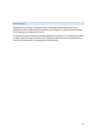 VERSPREIDING

Mogelijkheid tot verspreiding is ook belangrijk. Wel is het belangrijk dat de bezoeker de keuze wordt
aangeboden om deze campagne verder te verspreiden, want je wilt geen virus worden. Facebook heeft deze
functie ingebouwd via de bekende ‘like’ buttons.

De campagne van tippex had daarom de campagne gekoppeld aan Facebook, om via Facebook de verspreiding
te regelen, terwijl de campagne op Youtube stond. Zij hebben slim gebruik gemaakt van de koppeling tussen
Sharing Social Media(Youtube), en Networking Social Media(Facebook).




                                                                                                         28
 