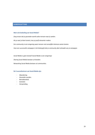 SAMENVATTING



Wat is de bedoeling van Social Media?

Zorg ervoor dat je gevonden wordt zodra mensen naar je zoeken.

Als je naar je klant luistert, kan je jezelf relevanter maken.

Een community is een omgeving waar mensen met eenzelfde interesse samen komen.

Voor een succesvolle campagne is het belangrijk dat je community deel uitmaakt van je campagne.



Social Media is geen kanaal! Social Media is een omgeving!

Sharing Social Media bestaan uit kanalen.

Networking Social Media bestaan uit communities.



De 5 succesfactoren van Social Media zijn:

    -    Waardering.
    -    Gevonden worden.
    -    Betrokkenheid.
    -    Activiteit.
    -    Verspreiding.




                                                                                                  29
 