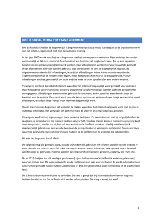 HOE IS SOCIAL MEDIA TOT STAND GEKOMEN?

Om dit hoofdstuk helder te beginnen zal ik beginnen met hoe Social media is ontstaan uit de traditionele vorm
van het internet, beginnend met mijn persoonlijke ervaring.

In het jaar 2000 was ik voor het eerst begonnen met het ontwerpen van websites. Deze websites bestonden
voornamelijk uit teksten, omdat de functionaliteit van het internet nog beperkt was. Tot op een bepaalde
hoogte kon de opmaak geprogrammeerd worden, maar afbeeldingen werden hiervoor nauwelijks gebruikt.
Waar afbeeldingen wel voor werden gebruikt, was schreeuwen. Je kent ze waarschijnlijk nog wel, de
migraineveroorzakende GIF afbeeldingen, waarbij de afbeeldingen iedere halve seconde veranderde.
Tegenwoordig kom je ze nergens meer tegen, maar destijds was het maar al te graag gebruikt. Via GIF
afbeeldingen was het gemakkelijk om jouw website meer te laten opvallen dan een andere website.

Vervolgens ontstond breedband internet, waardoor het internet toegankelijk werd gemaakt voor iedereen.
Door het gebruik van verschillende ontwerp programma’s zoals Photoshop, werden websites doelgerichter
vormgegeven. Afbeeldingen werden meer gebruikt als sentiment, en het opvallen werd bereikt door de
kwaliteit van de website. Daarnaast werd ook alle kennis op internet verzameld over hoe je een website moest
ontwerpen, waardoor deze ‘hobby’ voor iedereen toegankelijk werd.

Steeds meer mensen begonnen zelf websites te maken, waardoor het internet aangevuld werd met de meest
nutteloze informatie. Het verlangen om zelf informatie te creëren en verspreiden was geboren.

Vervolgens werd hier op ingesprongen door bepaalde bedrijven. Zo kwam Amazon met de mogelijkheid om te
reageren op de producten die mensen hadden aangeschaft. Op deze manier konden mensen hun mening kwijt
over een product, zonder dat zij hier zelf een website voor hoefden te maken. Hierbij maakten zij ook
daadwerkelijk gebruik van een website (vandaar de term gebruikers). Vervolgens ontstonden forums en blogs,
waarmee gebruikers nog veel meer invloed hadden op de content van de websites die zij bezochten.

Dit was het begin van Social Media.

De volgende stap die gemaakt werd, was de vrijheid om de gebruiker zelf te laten bepalen hoe de website er
voor hem uit zou moeten zien. Zelf tekst toevoegen was niet meer voldoende, ook opmaak moest bepaald
worden door de gebruiker. Hiermee werden de eerste profielenwebsites geboren, zoals CU2 en Thats-me.

Nu in 2010 (het jaar dat dit verslag is geschreven) zijn er talloze nieuwe Social Media websites gelanceerd,
waarvan minder dan 1% succesvol wordt, en de rest binnen een jaar weer verdwijnt. Er wordt automatisch een
onderscheid gemaakt tussen nuttige Social Media ( < 1%), en Social Media waar niemand op zit te wachten (de
rest).

Dit is het stadium waarin wij ons nu bevinden. De kans is groot dat wij het eindstadium hiervan nog niet
hebben bereikt, en dat Social Media zich verder zal ontplooien. De vraag is enkel, tot wat?




                                                                                                           3
 