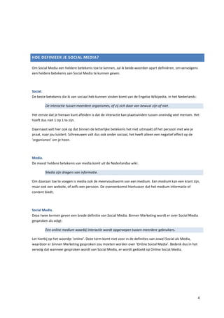 HOE DEFINIEER JE SOCIAL MEDIA?

Om Social Media een heldere betekenis toe te kennen, zal ik beide woorden apart definiëren, om vervolgens
een heldere betekenis aan Social Media te kunnen geven.



Social.
De beste betekenis die ik van sociaal heb kunnen vinden komt van de Engelse Wikipedia, in het Nederlands:

        De interactie tussen meerdere organismes, of zij zich daar van bewust zijn of niet.

Het eerste dat je hieraan kunt afleiden is dat de interactie kan plaatsvinden tussen oneindig veel mensen. Het
hoeft dus niet 1 op 1 te zijn.

Daarnaast valt hier ook op dat binnen de letterlijke betekenis het niet uitmaakt of het persoon met wie je
praat, naar jou luistert. Schreeuwen valt dus ook onder sociaal, het heeft alleen een negatief effect op de
‘organismes’ om je heen.



Media.
De meest heldere betekenis van media komt uit de Nederlandse wiki:

        Media zijn dragers van informatie.

Om daaraan toe te voegen is media ook de meervoudsvorm van een medium. Een medium kan een krant zijn,
maar ook een website, of zelfs een persoon. De overeenkomst hiertussen dat het medium informatie of
content biedt.



Social Media.
Deze twee termen geven een brede definitie van Social Media. Binnen Marketing wordt er over Social Media
gesproken als volgt:

        Een online medium waarbij interactie wordt opgeroepen tussen meerdere gebruikers.

Let hierbij op het woordje ‘online’. Deze term komt niet voor in de definities van zowel Social als Media,
waardoor er binnen Marketing gesproken zou moeten worden over ‘Online Social Media’. Bedenk dus in het
vervolg dat wanneer gesproken wordt van Social Media, er wordt gedoeld op Online Social Media.




                                                                                                              4
 