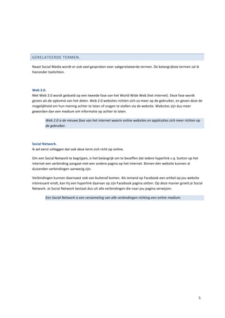 GERELATEERDE TERMEN.

Naast Social Media wordt er ook veel gesproken over vakgerelateerde termen. De belangrijkste termen zal ik
hieronder toelichten.



Web 2.0.
Met Web 2.0 wordt gedoeld op een tweede fase van het World Wide Web (het internet). Deze fase wordt
gezien als de opkomst van het delen. Web 2.0 websites richten zich zo meer op de gebruiker, en geven deze de
mogelijkheid om hun mening achter te laten of vragen te stellen via de website. Websites zijn dus meer
geworden dan een medium om informatie op achter te laten.

         Web 2.0 is de nieuwe fase van het internet waarin online websites en applicaties zich meer richten op
         de gebruiker.



Social Network.
Ik wil eerst uitleggen dat ook deze term zich richt op online.

Om een Social Network te begrijpen, is het belangrijk om te beseffen dat iedere hyperlink c.q. button op het
internet een verbinding aangaat met een andere pagina op het internet. Binnen één website kunnen al
duizenden verbindingen aanwezig zijn.

Verbindingen kunnen daarnaast ook van buitenaf komen. Als iemand op Facebook een artikel op jou website
interessant vindt, kan hij een hyperlink daarvan op zijn Facebook pagina zetten. Op deze manier groeit je Social
Network. Je Social Network bestaat dus uit alle verbindingen die naar jou pagina verwijzen.

         Een Social Network is een verzameling van alle verbindingen richting een online medium.




                                                                                                               5
 