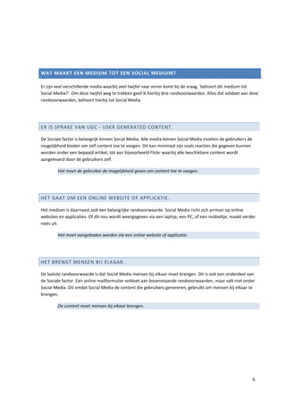 WAT MAAKT EEN MEDIUM TOT EEN SOCIAL MEDIUM?

Er zijn veel verschillende media waarbij veel twijfel naar voren komt bij de vraag, ‘behoort dit medium tot
Social Media?’. Om deze twijfel weg te trekken geef ik hierbij drie randvoorwaarden. Alles dat voldoet aan deze
randvoorwaarden, behoort hierbij tot Social Media.




ER IS SPRAKE VAN UGC - USER GENERATED CONTENT.

De Sociale factor is belangrijk binnen Social Media. Alle media binnen Social Media moeten de gebruikers de
mogelijkheid bieden om zelf content toe te voegen. Dit kan minimaal zijn zoals reacties die gegeven kunnen
worden onder een bepaald artikel, tot aan bijvoorbeeld Flickr waarbij alle beschikbare content wordt
aangeleverd door de gebruikers zelf.

        Het moet de gebruiker de mogelijkheid geven om content toe te voegen.




HET GAAT OM EEN ONLINE WEBSITE OF APPLICATIE.

Het medium is daarnaast ook een belangrijke randvoorwaarde. Social Media richt zich primair op online
websites en applicaties. Of dit nou wordt weergegeven via een laptop, een PC, of een mobieltje, maakt verder
niets uit.

        Het moet aangeboden worden via een online website of applicatie.




HET BRENGT MENSEN BIJ ELKAAR.

De laatste randvoorwaarde is dat Social Media mensen bij elkaar moet brengen. Dit is ook een onderdeel van
de Sociale factor. Een online mailformulier voldoet aan bovenstaande randvoorwaarden, maar valt niet onder
Social Media. Dit omdat Social Media de content die gebruikers genereren, gebruikt om mensen bij elkaar te
brengen.

        De content moet mensen bij elkaar brengen.




                                                                                                              6
 