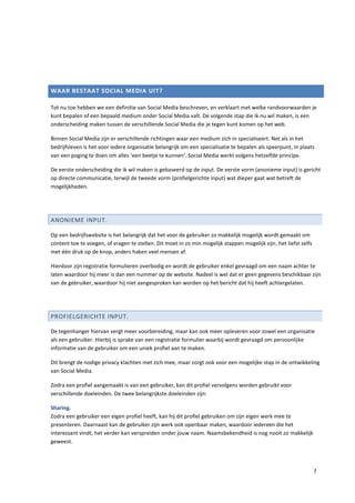WAAR BESTAAT SOCIAL MEDIA UIT?

Tot nu toe hebben we een definitie van Social Media beschreven, en verklaart met welke randvoorwaarden je
kunt bepalen of een bepaald medium onder Social Media valt. De volgende stap die ik nu wil maken, is een
onderscheiding maken tussen de verschillende Social Media die je tegen kunt komen op het web.

Binnen Social Media zijn er verschillende richtingen waar een medium zich in specialiseert. Net als in het
bedrijfsleven is het voor iedere organisatie belangrijk om een specialisatie te bepalen als speerpunt, in plaats
van een poging te doen om alles ‘een beetje te kunnen’. Social Media werkt volgens hetzelfde principe.

De eerste onderscheiding die ik wil maken is gebaseerd op de input. De eerste vorm (anonieme input) is gericht
op directe communicatie, terwijl de tweede vorm (profielgerichte input) wat dieper gaat wat betreft de
mogelijkheden.




ANONIEME INPUT.

Op een bedrijfswebsite is het belangrijk dat het voor de gebruiker zo makkelijk mogelijk wordt gemaakt om
content toe te voegen, of vragen te stellen. Dit moet in zo min mogelijk stappen mogelijk zijn, het liefst zelfs
met één druk op de knop, anders haken veel mensen af.

Hierdoor zijn registratie formulieren overbodig en wordt de gebruiker enkel gevraagd om een naam achter te
laten waardoor hij meer is dan een nummer op de website. Nadeel is wel dat er geen gegevens beschikbaar zijn
van de gebruiker, waardoor hij niet aangesproken kan worden op het bericht dat hij heeft achtergelaten.




PROFIELGERICHTE INPUT.

De tegenhanger hiervan vergt meer voorbereiding, maar kan ook meer opleveren voor zowel een organisatie
als een gebruiker. Hierbij is sprake van een registratie formulier waarbij wordt gevraagd om persoonlijke
informatie van de gebruiker om een uniek profiel aan te maken.

Dit brengt de nodige privacy klachten met zich mee, maar zorgt ook voor een mogelijke stap in de ontwikkeling
van Social Media.

Zodra een profiel aangemaakt is van een gebruiker, kan dit profiel vervolgens worden gebruikt voor
verschillende doeleinden. De twee belangrijkste doeleinden zijn:

Sharing.
Zodra een gebruiker een eigen profiel heeft, kan hij dit profiel gebruiken om zijn eigen werk mee te
presenteren. Daarnaast kan de gebruiker zijn werk ook openbaar maken, waardoor iedereen die het
interessant vindt, het verder kan verspreiden onder jouw naam. Naamsbekendheid is nog nooit zo makkelijk
geweest.




                                                                                                                   7
 
