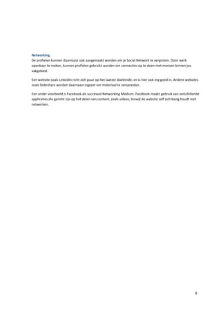 Networking.
De profielen kunnen daarnaast ook aangemaakt worden om je Social Network te vergroten. Door werk
openbaar te maken, kunnen profielen gebruikt worden om connecties op te doen met mensen binnen jou
vakgebied.

Een website zoals LinkedIn richt zich puur op het laatste doeleinde, en is hier ook erg goed in. Andere websites
zoals Slideshare worden daarnaast ingezet om materiaal te verspreiden.

Een ander voorbeeld is Facebook als succesvol Networking Medium. Facebook maakt gebruik van verschillende
applicaties die gericht zijn op het delen van content, zoals videos, terwijl de website zelf zich bezig houdt met
netwerken.




                                                                                                              8
 