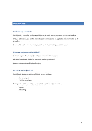 SAMENVATTING



Hoe definieer je Social Media

Social Media is een online medium waarbij interactie wordt opgeroepen tussen meerdere gebruikers.

Web 2.0 is de nieuwe fase van het internet waarin online websites en applicaties zich meer richten op de
gebruiker.

Een Social Network is een verzameling van alle verbindingen richting een online medium.



Wat maakt een medium tot Social Media?

Het moet de gebruiker de mogelijkheid geven om content toe te voegen.

Het moet aangeboden worden via een online website of applicatie.

De content moet mensen bij elkaar brengen.



Waar bestaat Social Media uit?

Social Media bestaat uit twee verschillende vormen van input:

    -    Anonieme input.
    -    Profielgerichte input.

Vervolgens is profielgerichte input te verdelen in twee belangrijke doeleinden:

    -   Sharing.
    -   Networking.




                                                                                                           9
 