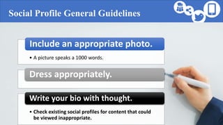 Social Profile General Guidelines
• A picture speaks a 1000 words.
Include an appropriate photo.
Dress appropriately.
• Check existing social profiles for content that could
be viewed inappropriate.
Write your bio with thought.
 