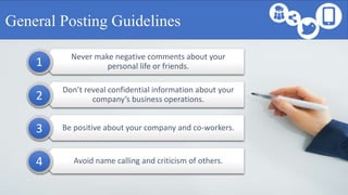 Never make negative comments about your
personal life or friends.
Don’t reveal confidential information about your
company’s business operations.
Be positive about your company and co-workers.
Avoid name calling and criticism of others.
General Posting Guidelines
1
2
3
4
 