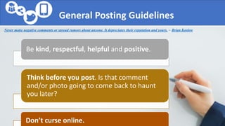General Posting Guidelines
Be kind, respectful, helpful and positive.
Think before you post. Is that comment
and/or photo going to come back to haunt
you later?
Don’t curse online.
Never make negative comments or spread rumors about anyone. It depreciates their reputation and yours. ~ Brian Koslow
 