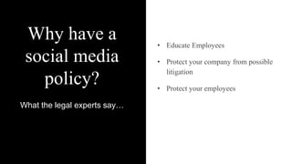 Why have a
social media
policy?
What the legal experts say…
• Educate Employees
• Protect your company from possible
litigation
• Protect your employees
 