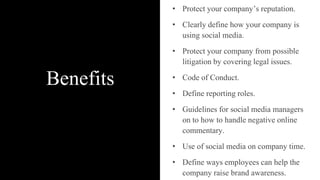 Benefits
• Protect your company’s reputation.
• Clearly define how your company is
using social media.
• Protect your company from possible
litigation by covering legal issues.
• Code of Conduct.
• Define reporting roles.
• Guidelines for social media managers
on to how to handle negative online
commentary.
• Use of social media on company time.
• Define ways employees can help the
company raise brand awareness.
 