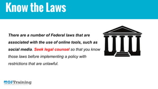 Know the Laws
There are a number of Federal laws that are
associated with the use of online tools, such as
social media. Seek legal counsel so that you know
those laws before implementing a policy with
restrictions that are unlawful.
 