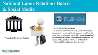 National Labor Relations Board
& Social Media
The NLRB and Social Media
The National Labor Relations Act protects the rights
of employees to act together to address conditions at
work, with or without a union. This protection extends
to certain work-related conversations conducted on
social media, such as Facebook and Twitter.
~ National Labor Relations Board Article
Protected Concerted Activity
 