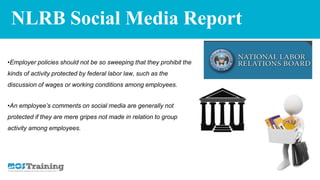 NLRB Social Media Report
•Employer policies should not be so sweeping that they prohibit the
kinds of activity protected by federal labor law, such as the
discussion of wages or working conditions among employees.
•An employee’s comments on social media are generally not
protected if they are mere gripes not made in relation to group
activity among employees.
 