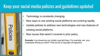Keep your social media policies and guidelines updated
• Technology is constantly changing.
• New ways to use existing social platforms are evolving rapidly.
• Update policies to address new technologies and new features of
existing social platforms.
• New issues that weren’t covered in prior policy.
Example: Live streaming can violate copyright laws. For example, are your
employees filming an event? That can be a copyright infringement.
 