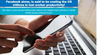 Facebook alone, is said to be costing the US
trillions in lost worker productivity!
Be clear in your social media policy about non-related work activity on social
media during working hours.
 
