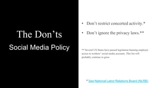 The Don’ts
Social Media Policy
• Don’t restrict concerted activity.*
• Don’t ignore the privacy laws.**
** Several US States have passed legislation banning employer
access to workers’ social media accounts. This list will
probably continue to grow.
* See National Labor Relations Board (NLRB)
 