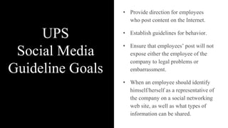 UPS
Social Media
Guideline Goals
• Provide direction for employees
who post content on the Internet.
• Establish guidelines for behavior.
• Ensure that employees’ post will not
expose either the employee of the
company to legal problems or
embarrassment.
• When an employee should identify
himself/herself as a representative of
the company on a social networking
web site, as well as what types of
information can be shared.
 